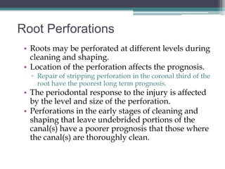 Root Perforations
 • Roots may be perforated at different levels during
   cleaning and shaping.
 • Location of the perforation affects the prognosis.
   ▫ Repair of stripping perforation in the coronal third of the
     root have the poorest long term prognosis.
 • The periodontal response to the injury is affected
   by the level and size of the perforation.
 • Perforations in the early stages of cleaning and
   shaping that leave undebrided portions of the
   canal(s) have a poorer prognosis that those where
   the canal(s) are thoroughly clean.
 