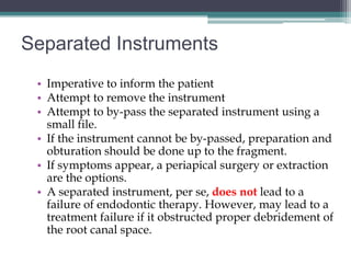 Separated Instruments
 • Imperative to inform the patient
 • Attempt to remove the instrument
 • Attempt to by-pass the separated instrument using a
   small file.
 • If the instrument cannot be by-passed, preparation and
   obturation should be done up to the fragment.
 • If symptoms appear, a periapical surgery or extraction
   are the options.
 • A separated instrument, per se, does not lead to a
   failure of endodontic therapy. However, may lead to a
   treatment failure if it obstructed proper debridement of
   the root canal space.
 