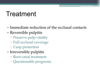 Treatment
• Immediate reduction of the occlusal contacts
• Reversible pulpitis
  ▫ Preserve pulp vitality
  ▫ Full occlusal coverage
  ▫ Cusp protection
• Irreversible pulpitis
  ▫ Root canal treatment
  ▫ Questionable prognosis
 