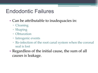 Endodontic Failures
 • Can be attributable to inadequacies in:
   ▫   Cleaning
   ▫   Shaping
   ▫   Obturation
   ▫   Iatrogenic events
   ▫   Re-infection of the root canal system when the coronal
       seal is lost
 • Regardless of the initial cause, the sum of all
   causes is leakage.
 