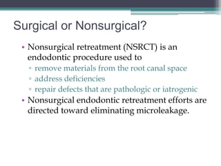 Surgical or Nonsurgical?
 • Nonsurgical retreatment (NSRCT) is an
   endodontic procedure used to
  ▫ remove materials from the root canal space
  ▫ address deficiencies
  ▫ repair defects that are pathologic or iatrogenic
 • Nonsurgical endodontic retreatment efforts are
   directed toward eliminating microleakage.
 