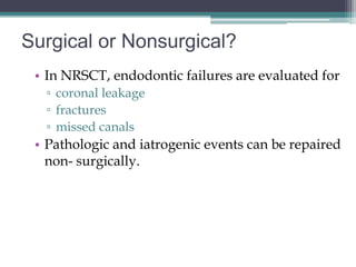 Surgical or Nonsurgical?
 • In NRSCT, endodontic failures are evaluated for
  ▫ coronal leakage
  ▫ fractures
  ▫ missed canals
 • Pathologic and iatrogenic events can be repaired
   non- surgically.
 