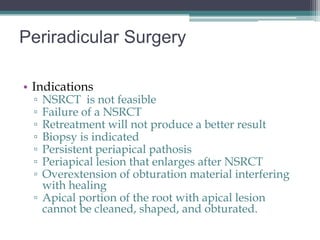 Periradicular Surgery

• Indications
 ▫ NSRCT is not feasible
 ▫ Failure of a NSRCT
 ▫ Retreatment will not produce a better result
 ▫ Biopsy is indicated
 ▫ Persistent periapical pathosis
 ▫ Periapical lesion that enlarges after NSRCT
 ▫ Overextension of obturation material interfering
   with healing
 ▫ Apical portion of the root with apical lesion
   cannot be cleaned, shaped, and obturated.
 