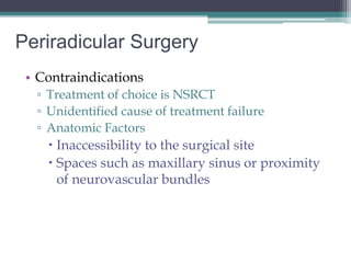 Periradicular Surgery
 • Contraindications
  ▫ Treatment of choice is NSRCT
  ▫ Unidentified cause of treatment failure
  ▫ Anatomic Factors
     Inaccessibility to the surgical site
     Spaces such as maxillary sinus or proximity
      of neurovascular bundles
 