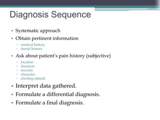 Diagnosis Sequence
• Systematic approach
• Obtain pertinent information
  ▫ medical history
  ▫ dental history

• Ask about patient’s pain history (subjective)
  ▫   location
  ▫   duration
  ▫   severity
  ▫   character
  ▫   eliciting stimuli

• Interpret data gathered.
• Formulate a differential diagnosis.
• Formulate a final diagnosis.
 