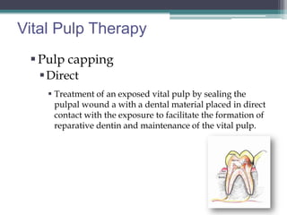 Vital Pulp Therapy
  Pulp capping
    Direct
     Treatment of an exposed vital pulp by sealing the
      pulpal wound a with a dental material placed in direct
      contact with the exposure to facilitate the formation of
      reparative dentin and maintenance of the vital pulp.
 