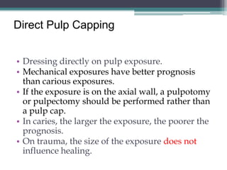 Direct Pulp Capping


• Dressing directly on pulp exposure.
• Mechanical exposures have better prognosis
  than carious exposures.
• If the exposure is on the axial wall, a pulpotomy
  or pulpectomy should be performed rather than
  a pulp cap.
• In caries, the larger the exposure, the poorer the
  prognosis.
• On trauma, the size of the exposure does not
  influence healing.
 