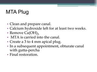MTA Plug

• Clean and prepare canal.
• Calcium hydroxide left for at least two weeks.
• Remove Ca(OH)2.
•  MTA is carried into the canal.
• Create a 3 to 4 mm apical plug.
• In a subsequent appointment, obturate canal
  with gutta-percha
• Final restoration.
 