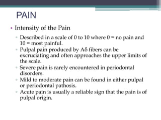 PAIN
• Intensity of the Pain
  ▫ Described in a scale of 0 to 10 where 0 = no pain and
    10 = most painful.
  ▫ Pulpal pain produced by Aδ fibers can be
    excruciating and often approaches the upper limits of
    the scale.
  ▫ Severe pain is rarely encountered in periodontal
    disorders.
  ▫ Mild to moderate pain can be found in either pulpal
    or periodontal pathosis.
  ▫ Acute pain is usually a reliable sign that the pain is of
    pulpal origin.
 