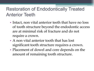 Restoration of Endodontically Treated
Anterior Teeth
 • Intact, non vital anterior teeth that have no loss
   of tooth structure beyond the endodontic access
   are at minimal risk of fracture and do not
   require a crown.
 • A non vital anterior tooth that has lost
   significant tooth structure requires a crown.
 • Placement of dowel and core depends on the
   amount of remaining tooth structure.
 