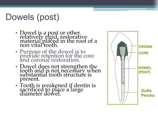 Dowels (post)
  • Dowel is a post or other
    relatively rigid, restorative
    material placed in the root of a
    non vital tooth.                   CROWN
  • Purpose of the dowel is to         CORE
    provide retention for the core
    and coronal restoration.
  • Dowel does not strengthen the      DOWEL
    tooth and is not necessary when    (POST)
    substantial tooth structure is
    present.
  • Tooth is weakened if dentin is
    sacrificed to place a large         Gutta
    diameter dowel.                     Percha
 