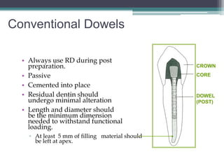 Conventional Dowels

  • Always use RD during post
    preparation.                                 CROWN

  • Passive                                      CORE

  • Cemented into place
  • Residual dentin should                       DOWEL
    undergo minimal alteration                   (POST)
  • Length and diameter should
    be the minimum dimension
    needed to withstand functional
    loading.
    ▫ At least 5 mm of filling material should
      be left at apex.
 