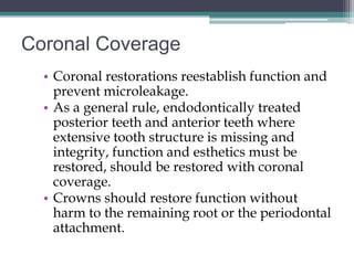 Coronal Coverage
  • Coronal restorations reestablish function and
    prevent microleakage.
  • As a general rule, endodontically treated
    posterior teeth and anterior teeth where
    extensive tooth structure is missing and
    integrity, function and esthetics must be
    restored, should be restored with coronal
    coverage.
  • Crowns should restore function without
    harm to the remaining root or the periodontal
    attachment.
 