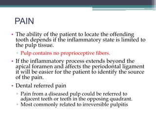 PAIN
• The ability of the patient to locate the offending
  tooth depends if the inflammatory state is limited to
  the pulp tissue.
  ▫ Pulp contains no proprioceptive fibers.
• If the inflammatory process extends beyond the
  apical foramen and affects the periodontal ligament
  it will be easier for the patient to identify the source
  of the pain.
• Dental referred pain
  ▫ Pain from a diseased pulp could be referred to
    adjacent teeth or teeth in the opposing quadrant.
  ▫ Most commonly related to irreversible pulpitis
 