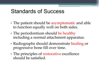 Standards of Success

• The patient should be asymptomatic and able
  to function equally well on both sides.
• The periodontium should be healthy
  including a normal attachment apparatus.
• Radiographs should demonstrate healing or
  progressive bone fill over time.
• The principles of restorative excellence
  should be satisfied.
 
