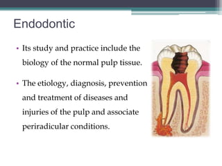Endodontic
• Its study and practice include the
 biology of the normal pulp tissue.

• The etiology, diagnosis, prevention
 and treatment of diseases and
 injuries of the pulp and associate
 periradicular conditions.
 