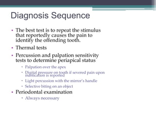 Diagnosis Sequence
• The best test is to repeat the stimulus
  that reportedly causes the pain to
  identify the offending tooth.
• Thermal tests
• Percussion and palpation sensitivity
  tests to determine periapical status
     Palpation over the apex
     Digital pressure on tooth if severed pain upon
      mastication is reported
     Light percussion with the mirror’s handle
     Selective biting on an object
• Periodontal examination
     Always necessary
 