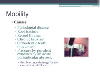 Mobility
 • Causes:
   ▫ Periodontal disease
   ▫ Root fracture
   ▫ Recent trauma
   ▫ Chronic bruxism
   ▫ Orthodontic tooth
     movement
   ▫ Pressure by purulent
     exudates by an acute
     periradicular abscess.
        Resolves once drainage for the
         exudates is established.
 