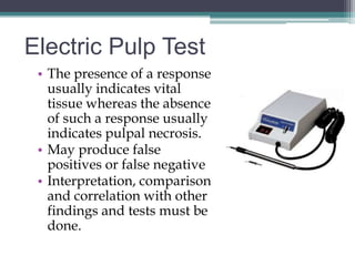 Electric Pulp Test
 • The presence of a response
   usually indicates vital
   tissue whereas the absence
   of such a response usually
   indicates pulpal necrosis.
 • May produce false
   positives or false negative
 • Interpretation, comparison
   and correlation with other
   findings and tests must be
   done.
 