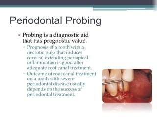 Periodontal Probing
 • Probing is a diagnostic aid
   that has prognostic value.
   ▫ Prognosis of a tooth with a
     necrotic pulp that induces
     cervical extending periapical
     inflammation is good after
     adequate root canal treatment.
   ▫ Outcome of root canal treatment
     on a tooth with severe
     periodontal disease usually
     depends on the success of
     periodontal treatment.
 