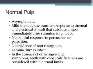 Normal Pulp
 • Asymptomatic
 • Mild to moderate transient response to thermal
   and electrical stimuli that subsides almost
   immediately after stimulus is removed.
 • No painful response to percussion or
   palpation.
 • No evidence of root resorption,
 • Lamina dura is intact.
 • In the absence of other signs and
   symptoms, teeth with canal calcifications are
   considered within normal limits.
 