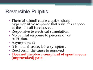 Reversible Pulpitis
 • Thermal stimuli cause a quick, sharp,
   hypersensitive response that subsides as soon
   as the stimuli is removed.
 • Responsive to electrical stimulation.
 • No painful response to percussion or
   palpation.
 • Asymptomatic
 • It is not a disease, it is a symptom.
 • Resolves if the cause is removed
 • Does not involve a complaint of spontaneous
   (unprovoked) pain.
 