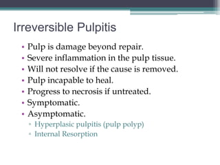 Irreversible Pulpitis
 •   Pulp is damage beyond repair.
 •   Severe inflammation in the pulp tissue.
 •   Will not resolve if the cause is removed.
 •   Pulp incapable to heal.
 •   Progress to necrosis if untreated.
 •   Symptomatic.
 •   Asymptomatic.
     ▫ Hyperplasic pulpitis (pulp polyp)
     ▫ Internal Resorption
 