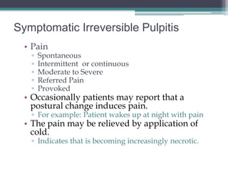 Symptomatic Irreversible Pulpitis
  • Pain
   ▫   Spontaneous
   ▫   Intermittent or continuous
   ▫   Moderate to Severe
   ▫   Referred Pain
   ▫   Provoked
  • Occasionally patients may report that a
    postural change induces pain.
   ▫ For example: Patient wakes up at night with pain
  • The pain may be relieved by application of
    cold.
   ▫ Indicates that is becoming increasingly necrotic.
 