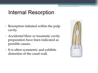 Internal Resorption

▫ Resorption initiated within the pulp
  cavity.
▫ Accidental blow or traumatic cavity
  preparation have been indicated as
  possible causes.
▫ It is often symmetric and exhibits
  distortion of the canal wall.
 
