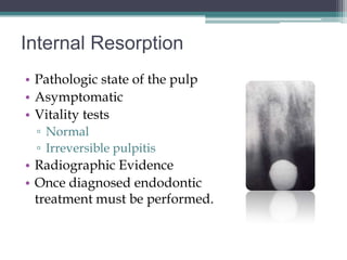 Internal Resorption
• Pathologic state of the pulp
• Asymptomatic
• Vitality tests
 ▫ Normal
 ▫ Irreversible pulpitis
• Radiographic Evidence
• Once diagnosed endodontic
  treatment must be performed.
 