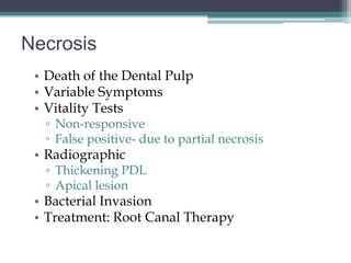 Necrosis
 • Death of the Dental Pulp
 • Variable Symptoms
 • Vitality Tests
  ▫ Non-responsive
  ▫ False positive- due to partial necrosis
 • Radiographic
  ▫ Thickening PDL
  ▫ Apical lesion
 • Bacterial Invasion
 • Treatment: Root Canal Therapy
 
