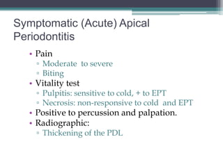 Symptomatic (Acute) Apical
Periodontitis
  • Pain
    ▫ Moderate to severe
    ▫ Biting
  • Vitality test
    ▫ Pulpitis: sensitive to cold, + to EPT
    ▫ Necrosis: non-responsive to cold and EPT
  • Positive to percussion and palpation.
  • Radiographic:
    ▫ Thickening of the PDL
 