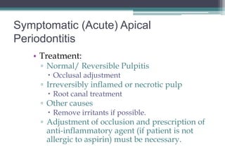 Symptomatic (Acute) Apical
Periodontitis
   • Treatment:
     ▫ Normal/ Reversible Pulpitis
        Occlusal adjustment
     ▫ Irreversibly inflamed or necrotic pulp
        Root canal treatment
     ▫ Other causes
        Remove irritants if possible.
     ▫ Adjustment of occlusion and prescription of
       anti-inflammatory agent (if patient is not
       allergic to aspirin) must be necessary.
 