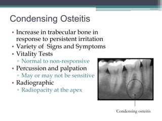 Condensing Osteitis
• Increase in trabecular bone in
  response to persistent irritation
• Variety of Signs and Symptoms
• Vitality Tests
 ▫ Normal to non-responsive
• Percussion and palpation
 ▫ May or may not be sensitive
• Radiographic
 ▫ Radiopacity at the apex


                                      Condensing osteitis
 