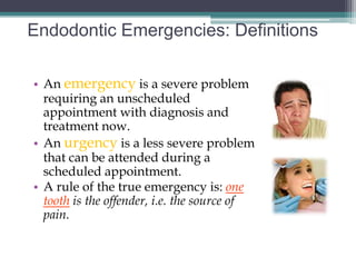 Endodontic Emergencies: Definitions

• An emergency is a severe problem
  requiring an unscheduled
  appointment with diagnosis and
  treatment now.
• An urgency is a less severe problem
  that can be attended during a
  scheduled appointment.
• A rule of the true emergency is: one
  tooth is the offender, i.e. the source of
  pain.
 