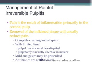 Management of Painful
Irreversible Pulpitis
• Pain is the result of inflammation primarily in the
  coronal pulp.
• Removal of the inflamed tissue will usually
  reduce pain.
    Complete cleaning and shaping
    With limited time:
      pulpal tissue should be extirpated
      pulpotomy is usually effective in molars
    Mild analgesics may be prescribed
    Antibiotics are not indicated. with sodium hypochlorite.
                           Always irrigate
 