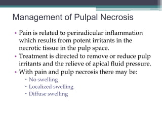 Management of Pulpal Necrosis
• Pain is related to periradicular inflammation
  which results from potent irritants in the
  necrotic tissue in the pulp space.
• Treatment is directed to remove or reduce pulp
  irritants and the relieve of apical fluid pressure.
• With pain and pulp necrosis there may be:
     No swelling
     Localized swelling
     Diffuse swelling
 