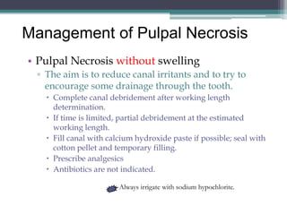 Management of Pulpal Necrosis
• Pulpal Necrosis without swelling
 ▫ The aim is to reduce canal irritants and to try to
   encourage some drainage through the tooth.
    Complete canal debridement after working length
     determination.
    If time is limited, partial debridement at the estimated
     working length.
    Fill canal with calcium hydroxide paste if possible; seal with
     cotton pellet and temporary filling.
    Prescribe analgesics
    Antibiotics are not indicated.

                        Always irrigate with sodium hypochlorite.
 