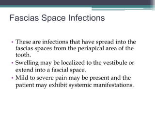 Fascias Space Infections

• These are infections that have spread into the
  fascias spaces from the periapical area of the
  tooth.
• Swelling may be localized to the vestibule or
  extend into a fascial space.
• Mild to severe pain may be present and the
  patient may exhibit systemic manifestations.
 