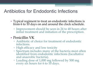 Antibiotics for Endodontic Infections

   • Typical regiment to treat an endodontic infections is
     from 6 to 10 days on and around the clock schedule.
     ▫ Improvement should be seen in 24 to 48 hours after
       initial treatment and initiation of the prescription.
   • Penicillin VK
     ▫ Antibiotic of choice for treatment of endodontic
       infections.
     ▫ High efficacy and low toxicity
     ▫ Spectrum includes many of the bacteria most often
       identified from endodontic infections (facultative
       and anaerobic bacteria).
     ▫ Loading dose of 1,000 mg followed by 500 mg
       every six hours for 6 to 10 days.
 