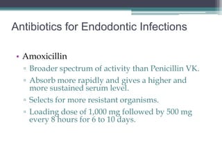 Antibiotics for Endodontic Infections

• Amoxicillin
  ▫ Broader spectrum of activity than Penicillin VK.
  ▫ Absorb more rapidly and gives a higher and
    more sustained serum level.
  ▫ Selects for more resistant organisms.
  ▫ Loading dose of 1,000 mg followed by 500 mg
    every 8 hours for 6 to 10 days.
 