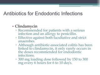 Antibiotics for Endodontic Infections

    • Clindamycin
     ▫ Recommended for patients with a serious
       infection and an allergy to penicillin.
     ▫ Effective against both facultative and strict
       anaerobes.
     ▫ Although antibiotic-associated colitis has been
       linked to clindamycin, it only rarely occurs in
       the doses recommended for endodontic
       infections.
     ▫ 300 mg loading dose followed by 150 to 300
       mg every 6 hours for 6 to 10 days.
 