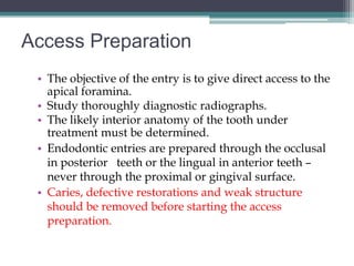 Access Preparation
 • The objective of the entry is to give direct access to the
   apical foramina.
 • Study thoroughly diagnostic radiographs.
 • The likely interior anatomy of the tooth under
   treatment must be determined.
 • Endodontic entries are prepared through the occlusal
   in posterior teeth or the lingual in anterior teeth –
   never through the proximal or gingival surface.
 • Caries, defective restorations and weak structure
   should be removed before starting the access
   preparation.
 