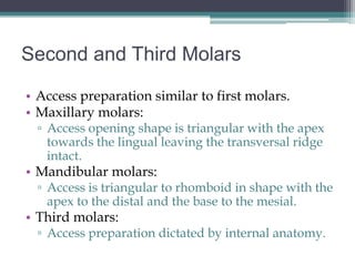 Second and Third Molars

• Access preparation similar to first molars.
• Maxillary molars:
 ▫ Access opening shape is triangular with the apex
   towards the lingual leaving the transversal ridge
   intact.
• Mandibular molars:
 ▫ Access is triangular to rhomboid in shape with the
   apex to the distal and the base to the mesial.
• Third molars:
 ▫ Access preparation dictated by internal anatomy.
 