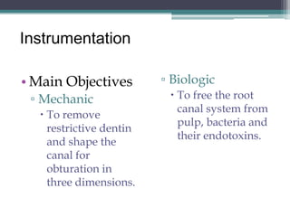 Instrumentation

• Main Objectives        ▫ Biologic
 ▫ Mechanic                To free the root
                            canal system from
   To remove
                            pulp, bacteria and
    restrictive dentin
                            their endotoxins.
    and shape the
    canal for
    obturation in
    three dimensions.
 
