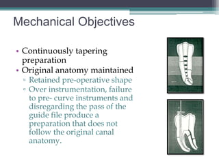 Mechanical Objectives

• Continuously tapering
  preparation
• Original anatomy maintained
 ▫ Retained pre-operative shape
 ▫ Over instrumentation, failure
   to pre- curve instruments and
   disregarding the pass of the
   guide file produce a
   preparation that does not
   follow the original canal
   anatomy.
 