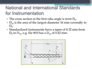 National and International Standards
for Instrumentation
• The cross section at the first rake angle is term D0.
• D16 is the area of the largest diameter 16 mm coronally to
  D0.
• Standardized instruments have a taper of 0.32 mm from
  D0 to D16, e.g. file #10 has a D16 of 0.42 mm.
 