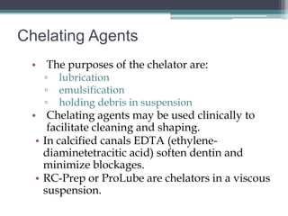 Chelating Agents
 • The purposes of the chelator are:
   ▫   lubrication
   ▫   emulsification
   ▫   holding debris in suspension
 • Chelating agents may be used clinically to
     facilitate cleaning and shaping.
  • In calcified canals EDTA (ethylene-
    diaminetetracitic acid) soften dentin and
    minimize blockages.
  • RC-Prep or ProLube are chelators in a viscous
    suspension.
 