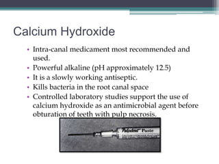 Calcium Hydroxide
  • Intra-canal medicament most recommended and
    used.
  • Powerful alkaline (pH approximately 12.5)
  • It is a slowly working antiseptic.
  • Kills bacteria in the root canal space
  • Controlled laboratory studies support the use of
    calcium hydroxide as an antimicrobial agent before
    obturation of teeth with pulp necrosis.
 