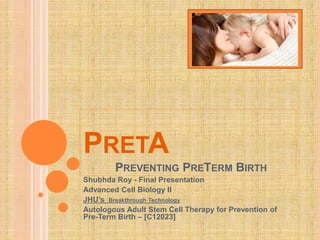 PRETA
PREVENTING PRETERM BIRTH
Shubhda Roy - Final Presentation
Advanced Cell Biology II
JHU’s Breakthrough Technology
Autologous Adult Stem Cell Therapy for Prevention of
Pre-Term Birth – [C12023]
 